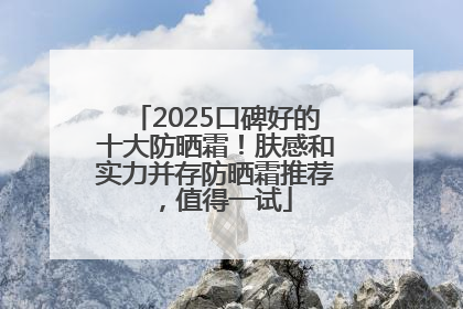 2025口碑好的十大防晒霜！肤感和实力并存防晒霜推荐，值得一试