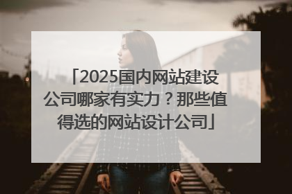 2025国内网站建设公司哪家有实力？那些值得选的网站设计公司