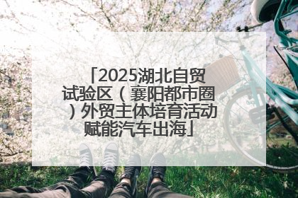 2025湖北自贸试验区（襄阳都市圈）外贸主体培育活动赋能汽车出海
