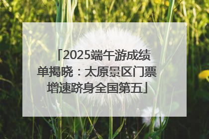 2025端午游成绩单揭晓：太原景区门票增速跻身全国第五