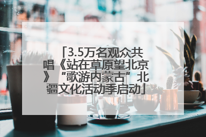 3.5万名观众共唱《站在草原望北京》“歌游内蒙古”北疆文化活动季启动