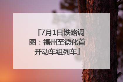7月1日铁路调图：福州至德化首开动车组列车
