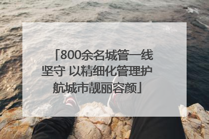 800余名城管一线坚守 以精细化管理护航城市靓丽容颜
