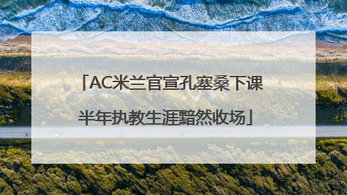 AC米兰官宣孔塞桑下课 半年执教生涯黯然收场